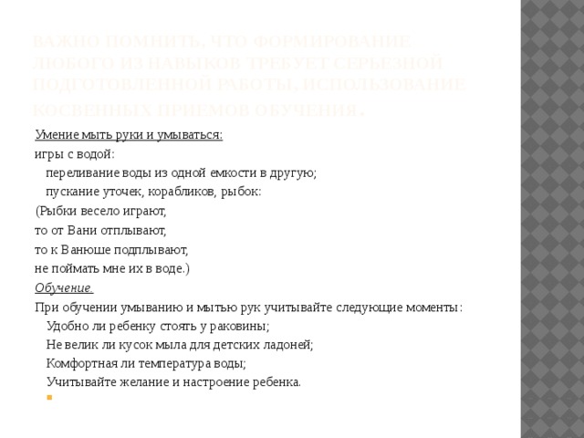 Важно помнить, что формирование любого из навыков требует серьезной подготовленной работы, использование косвенных приемов обучения .   Умение мыть руки и умываться: игры с водой: переливание воды из одной емкости в другую; пускание уточек, корабликов, рыбок: (Рыбки весело играют, то от Вани отплывают, то к Ванюше подплывают, не поймать мне их в воде.) Обучение. При обучении умыванию и мытью рук учитывайте следующие моменты: Удобно ли ребенку стоять у раковины; Не велик ли кусок мыла для детских ладоней; Комфортная ли температура воды; Учитывайте желание и настроение ребенка.