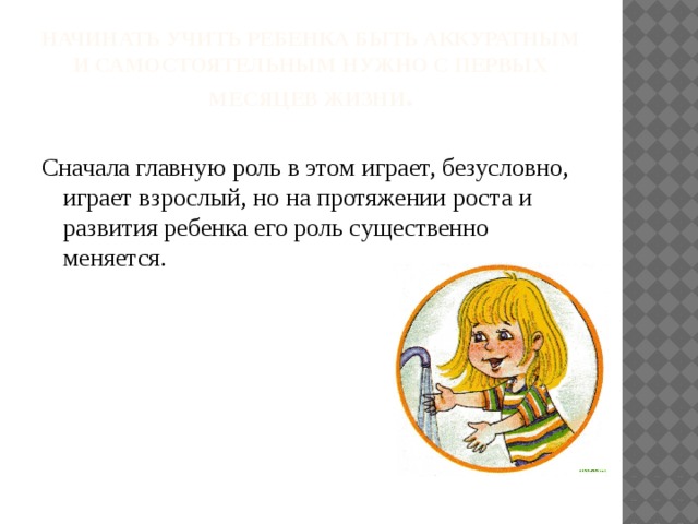 Начинать учить ребенка быть аккуратным и самостоятельным нужно с первых месяцев жизни . Сначала главную роль в этом играет, безусловно, играет взрослый, но на протяжении роста и развития ребенка его роль существенно меняется.