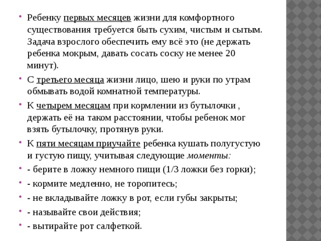 Ребенку  первых месяцев  жизни для комфортного существования требуется быть сухим, чистым и сытым. Задача взрослого обеспечить ему всё это (не держать ребенка мокрым, давать сосать соску не менее 20 минут). С  третьего месяца  жизни лицо, шею и руки по утрам обмывать водой комнатной температуры. К  четырем месяцам  при кормлении из бутылочки , держать её на таком расстоянии, чтобы ребенок мог взять бутылочку, протянув руки. К  пяти месяцам приучайте