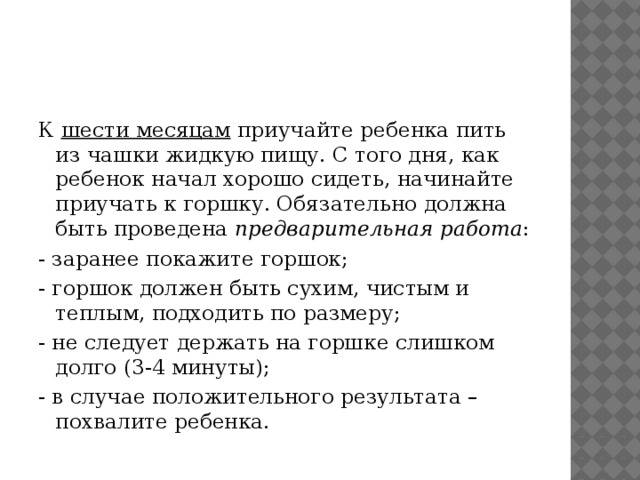 К  шести месяцам  приучайте ребенка пить из чашки жидкую пищу. С того дня, как ребенок начал хорошо сидеть, начинайте приучать к горшку. Обязательно должна быть проведена  предварительная работа : - заранее покажите горшок; - горшок должен быть сухим, чистым и теплым, подходить по размеру; - не следует держать на горшке слишком долго (3-4 минуты); - в случае положительного результата – похвалите ребенка.