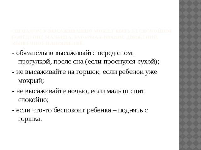 Сигналом к высаживанию может быть беспокойное поведение малыша, затормаживание движений, мышечное напряжение.   - обязательно высаживайте перед сном, прогулкой, после сна (если проснулся сухой); - не высаживайте на горшок, если ребенок уже мокрый; - не высаживайте ночью, если малыш спит спокойно; - если что-то беспокоит ребенка – поднять с горшка.