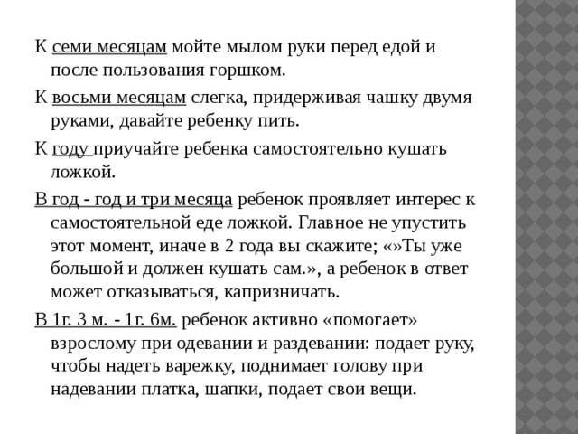 К  семи месяцам  мойте мылом руки перед едой и после пользования горшком. К  восьми месяцам  слегка, придерживая чашку двумя руками, давайте ребенку пить. К  году  приучайте ребенка самостоятельно кушать ложкой. В год - год и три месяца  ребенок проявляет интерес к самостоятельной еде ложкой. Главное не упустить этот момент, иначе в 2 года вы скажите; «»Ты уже большой и должен кушать сам.», а ребенок в ответ может отказываться, капризничать. В 1г. 3 м. - 1г. 6м.  ребенок активно «помогает» взрослому при одевании и раздевании: подает руку, чтобы надеть варежку, поднимает голову при надевании платка, шапки, подает свои вещи.