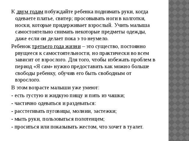 К  двум годам  побуждайте ребенка поднимать руки, когда одеваете платье, свитер; просовывать ноги в колготки, носки, которые придерживает взрослый. Учить малыша самостоятельно снимать некоторые предметы одежды, даже если он делает пока э то неумело. Ребенок  третьего года жизни  – это существо, постоянно рвущееся к самостоятельности, но практически во всем зависит от взрослого. Для того, чтобы избежать проблем в период «Я сам» нужно предоставить как можно больше свободы ребенку, обучив его быть свободным от взрослого. В этом возрасте малыши уже умеют: - есть густую и жидкую пищу и пить из чашки; - частично одеваться и раздеваться: - расстегивать пуговицы, молнии, застежки; - мыть руки, пользоваться полотенцем; - проситься или показывать жестом, что хочет в туалет.