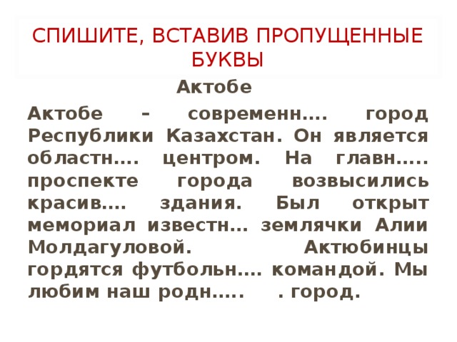 СПИШИТЕ, ВСТАВИВ ПРОПУЩЕННЫЕ БУКВЫ  Актобе Актобе – современн…. город Республики Казахстан. Он является областн…. центром. На главн….. проспекте города возвысились красив…. здания. Был открыт мемориал известн… землячки Алии Молдагуловой. Актюбинцы гордятся футбольн…. командой. Мы любим наш родн….. . город.