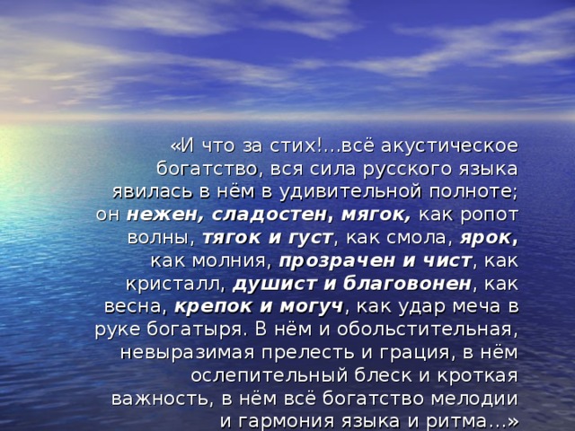 «И что за стих!...всё акустическое богатство, вся сила русского языка явилась в нём в удивительной полноте; он нежен, сладостен ,  мягок, как ропот волны, тягок и густ , как смола,  ярок , как молния, прозрачен и чист , как кристалл, душист и благовонен , как весна, крепок и могуч , как удар меча в руке богатыря. В нём и обольстительная, невыразимая прелесть и грация, в нём ослепительный блеск и кроткая важность, в нём всё богатство мелодии и гармония языка и ритма…»  (В.Белинский о стихе Пушкина)