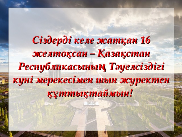 Сіздерді келе жатқан 16 желтоқсан – Қазақстан Республикасының Тәуелсіздігі күні мерекесімен шын жүректен құттықтаймын! 