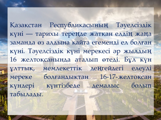 Қазақстан Республикасының Тәуелсіздік күні — тарихы тереңде жатқан елдің жаңа заманда өз алдына қайта егеменді ел болған күні. Тәуелсіздік күні мерекесі әр жылдың 16 желтоқсанында аталып өтеді. Бұл күн ұлттық, мемлекеттік деңгейдегі елеулі мереке болғандықтан 16-17-желтоқсан күндері күнтізбеде демалыс болып табылады.