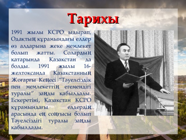 Тарихы 1991 жылы КСРО ыдырап, Одақтың құрамындағы елдер өз алдарына жеке мемлекет болып жатты. Солардың қатарында Қазақстан да болды. 1991 жылы 16-желтоқсанда Қазақстанның Жоғарғы Кеңесі “Тәуелсіздік пен мемлекеттің егемендігі туралы” заңды қабылдады. Ескеретіні, Қазақстан КСРО құрамындағы елдердің арасында ең соңғысы болып Тәуелсіздігі туралы заңды қабылдады.