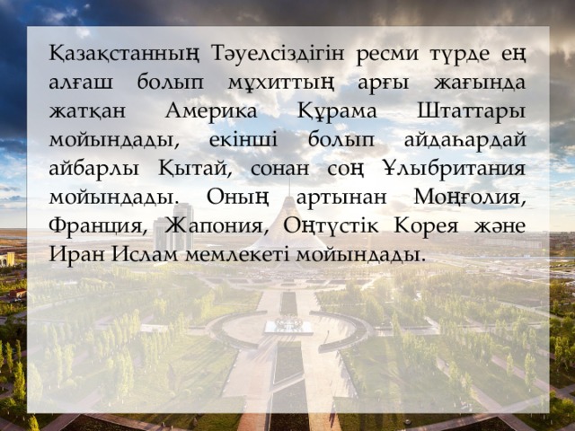 Қазақстанның Тәуелсіздігін ресми түрде ең алғаш болып мұхиттың арғы жағында жатқан Америка Құрама Штаттары мойындады, екінші болып айдаһардай айбарлы Қытай, сонан соң Ұлыбритания мойындады. Оның артынан Моңғолия, Франция, Жапония, Оңтүстік Корея және Иран Ислам мемлекеті мойындады.