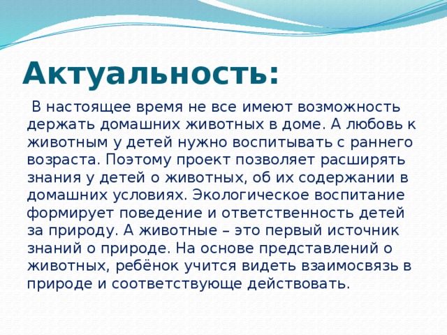 Актуальность:  В настоящее время не все имеют возможность держать домашних животных в доме. А любовь к животным у детей нужно воспитывать с раннего возраста. Поэтому проект позволяет расширять знания у детей о животных, об их содержании в домашних условиях. Экологическое воспитание формирует поведение и ответственность детей за природу. А животные – это первый источник знаний о природе. На основе представлений о животных, ребёнок учится видеть взаимосвязь в природе и соответствующе действовать.