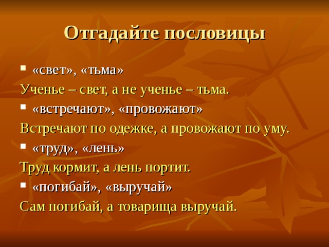 Отгадайте пословицы «свет», «тьма» Ученье – свет, а не ученье – тьма. «встречают», «провожают» Встречают по одежке, а провожают по уму. «труд», «лень» Труд кормит, а лень портит. «погибай», «выручай» Сам погибай, а товарища выручай.