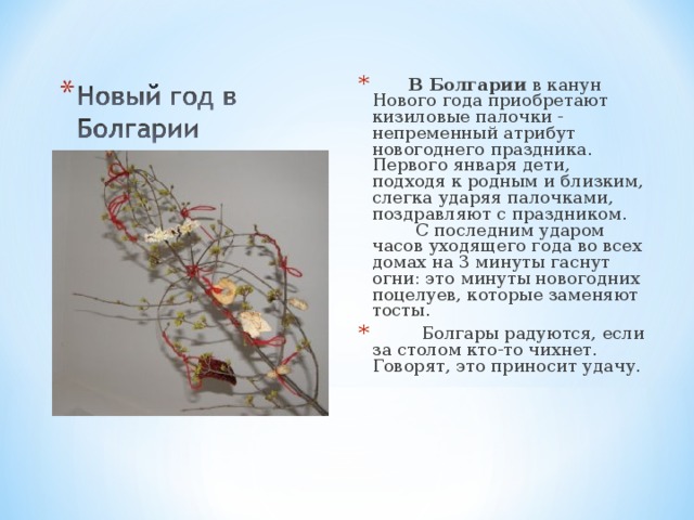 В Болгарии  в канун Нового года приобретают кизиловые палочки - непременный атрибут новогоднего праздника. Первого января дети, подходя к родным и близким, слегка ударяя палочками, поздравляют с праздником.  С последним ударом часов уходящего года во всех домах на 3 минуты гаснут огни: это минуты новогодних поцелуев, которые заменяют тосты.  Болгары радуются, если за столом кто-то чихнет. Говорят, это приносит удачу.