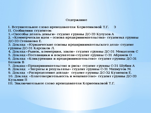 Содержание  I. Вступительное слово преподавателя Корнеенковой Т.Г.  3 II. Сообщения студентов: 1.«Способы делать деньги» студент группы ДС-33 Кутузов А 2. «Коммерческая идея – основа предпринимательства» студентка группы ДС-33 Степанова Е. 3. Доклад: «Юридические основы предпринимательского дела» студент группы ДС-31 Карсаков Л. 4. Доклад:«Рынок, коммерция, закон» студент группы ДС-31 Менделеев С  5. Доклад:«Поставщики и покупатели»студент группы С-31 Абрамов О  6. Доклад: «Конкуренция и предпринимательство» студент группы ДС-31 Беляев В  7. Докдад:«Предпринимательство и риск» студент группы С-31 Шубин А  8. Доклад: «Затраты и результаты» студент группы С-31 Махмутов М. 9. Доклад «Распределение дохода» студент группы ДС-32 Кузнецов Е. 10. Доклад: «Благотворительность и меценатство» студент группы ДС-33 Кузьмин П  III. Заключительное слово преподавателя Корнеенковой Т.Г.