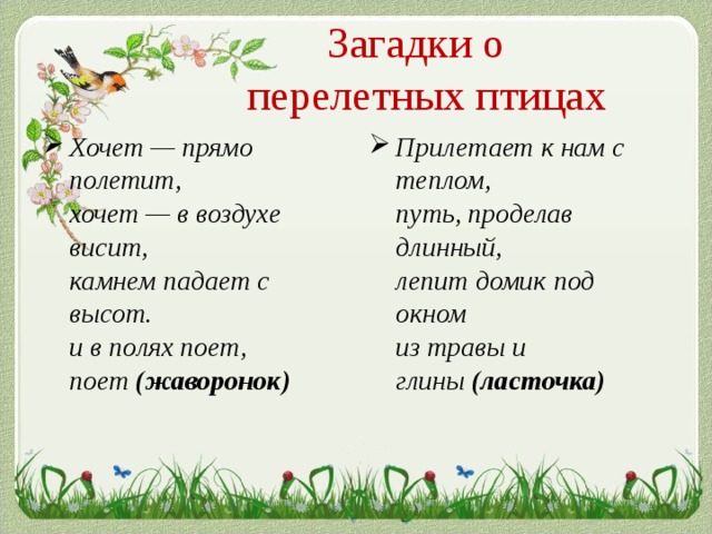 Загадки о  перелетных птицах Хочет — прямо полетит,   хочет — в воздухе висит,   камнем падает с высот.   и в полях поет, поет  (жаворонок) Прилетает к нам с теплом,   путь, проделав длинный,   лепит домик под окном   из травы и глины  (ласточка)