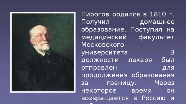 Пирогов родился в 1810 г. Получил домашнее образование. Поступил на медицинский факультет Московского университета. В должности лекаря был отправлен для продолжения образования за границу. Через некоторое время он возвращается в Россию и работает в медико-хирургической академии в Петербурге.