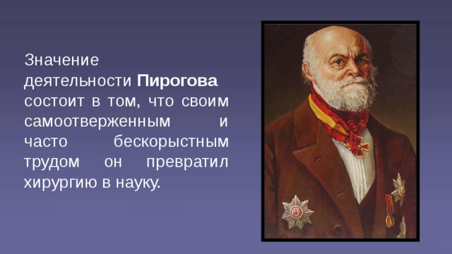 Значение деятельности  Пирогова  состоит в том, что своим самоотверженным и часто бескорыстным трудом он превратил хирургию в науку.