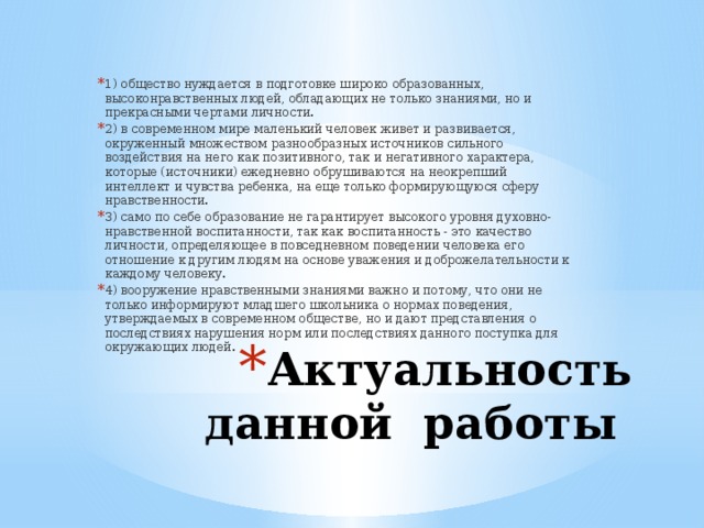 1) общество нуждается в подготовке широко образованных, высоконравственных людей, обладающих не только знаниями, но и прекрасными чертами личности. 2) в современном мире маленький человек живет и развивается, окруженный множеством разнообразных источников сильного воздействия на него как позитивного, так и негативного характера, которые (источники) ежедневно обрушиваются на неокрепший интеллект и чувства ребенка, на еще только формирующуюся сферу нравственности. 3) само по себе образование не гарантирует высокого уровня духовно-нравственной воспитанности, так как воспитанность - это качество личности, определяющее в повседневном поведении человека его отношение к другим людям на основе уважения и доброжелательности к каждому человеку. 4) вооружение нравственными знаниями важно и потому, что они не только информируют младшего школьника о нормах поведения, утверждаемых в современном обществе, но и дают представления о последствиях нарушения норм или последствиях данного поступка для окружающих людей. Актуальность данной работы