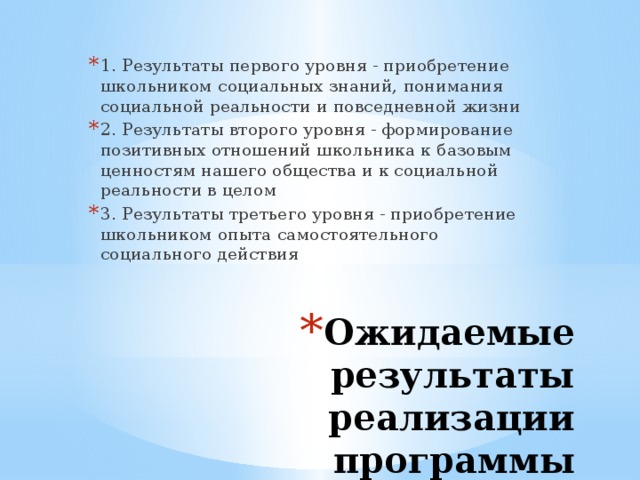 1. Результаты первого уровня - приобретение школьником социальных знаний, понимания социальной реальности и повседневной жизни 2. Результаты второго уровня - формирование позитивных отношений школьника к базовым ценностям нашего общества и к социальной реальности в целом 3. Результаты третьего уровня - приобретение школьником опыта самостоятельного социального действия Ожидаемые результаты  реализации программы