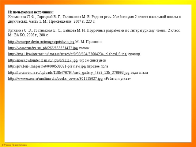 Используемые источники: Климанова Л. Ф., Горецкий В. Г., Голованова М. В. Родная речь. Учебник для 2 класса начальной школы в двух частях. Часть 1. М.: Просвещение, 2007 г., 223 с. Кутявина С. В., Гостимская Е. С., Байкова М. И. Поурочные разработки по литературному чтени.: 2 класс. М.: ВАКО, 2006 г., 288 с. http://www.prishvin.ru/images/prishvin.jpg  М. М. Пришвин http://www.randrs.ru/_ph/266/853851472.jpg  холмы http://img1.liveinternet.ru/images/attach/c/0/33/604/33604234_plahovLS.jpg  кузница http://moskowhunter.clan.su/_pu/0/91117.jpg  чирок-свистунок http://prv.lori-images.net/0000539321-preview.jpg  паровое поле http://forum-okna.ru/uploads/1185476794/med_gallery_4953_135_376993.jpg  вода спала http://www.ozon.ru/multimedia/books_covers/901225027.jpg  «Ребята и утята»
