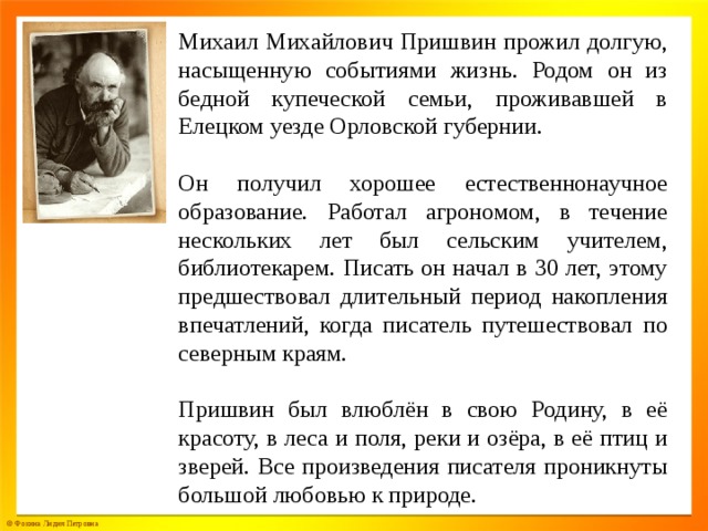 Михаил Михайлович Пришвин прожил долгую, насыщенную событиями жизнь. Родом он из бедной купеческой семьи, проживавшей в Елецком уезде Орловской губернии. Он получил хорошее естественнонаучное образование. Работал агрономом, в течение нескольких лет был сельским учителем, библиотекарем. Писать он начал в 30 лет, этому предшествовал длительный период накопления впечатлений, когда писатель путешествовал по северным краям. Пришвин был влюблён в свою Родину, в её красоту, в леса и поля, реки и озёра, в её птиц и зверей. Все произведения писателя проникнуты большой любовью к природе.