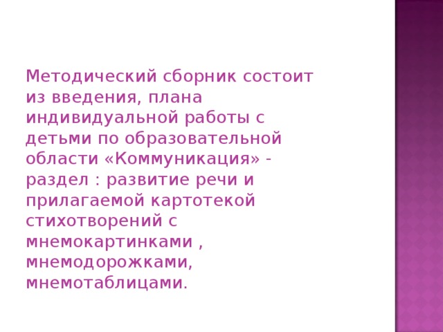 Методический сборник состоит из введения, плана индивидуальной работы с детьми по образовательной области «Коммуникация» - раздел : развитие речи и прилагаемой картотекой стихотворений с мнемокартинками , мнемодорожками, мнемотаблицами.