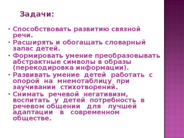 Задачи:  Способствовать развитию связной речи. Расширять и обогащать словарный запас детей. Формировать умение преобразовывать абстрактные символы в образы (перекодировка информации). Развивать умение детей работать с опорой на мнемотаблицу при заучивании стихотворений. Снимать речевой негативизм, воспитать у детей потребность в речевом общении для лучшей адаптации в современном обществе.