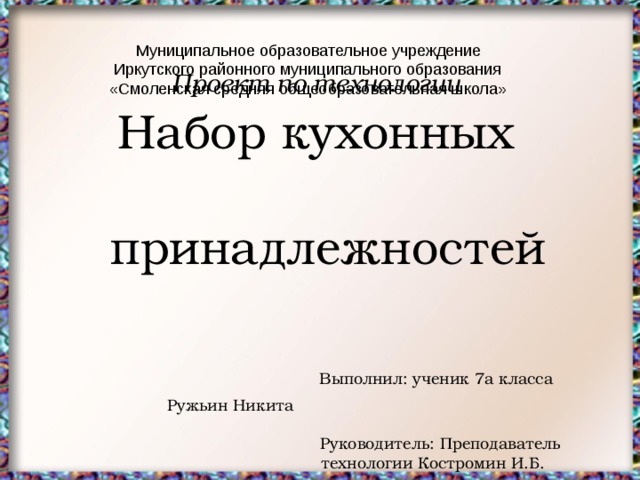 Муниципальное образовательное учреждение  Иркутского районного муниципального образования  «Смоленская средняя общеобразовательная школа»  Проект по технологии  Набор кухонных  принадлежностей  Выполнил: ученик 7а класса  Ружьин Никита  Руководитель: Преподаватель  технологии Костромин И.Б. 2018 год