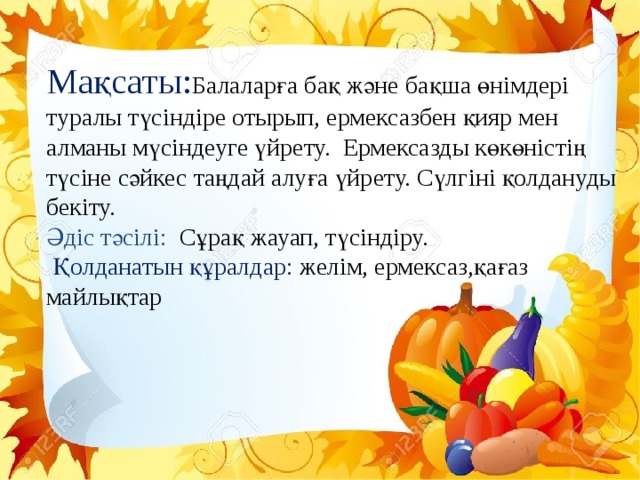 Мақсаты: Балаларға бақ және бақша өнімдері туралы түсіндіре отырып, ермексазбен қияр мен алманы мүсіндеуге үйрету.  Ермексазды көкөністің түсіне сәйкес таңдай алуға үйрету. Сүлгіні қолдануды бекіту. Әдіс тәсілі: Сұрақ жауап, түсіндіру.  Қолданатын құралдар: желім, ермексаз,қағаз майлықтар