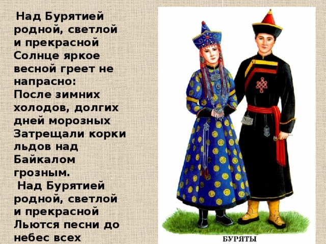 Над Бурятией родной, светлой и прекрасной Солнце яркое весной греет не напрасно: После зимних холодов, долгих дней морозных Затрещали корки льдов над Байкалом грозным.  Над Бурятией родной, светлой и прекрасной Льются песни до небес всех народов разных. крепкой дружбе вековой здесь живут народы, Сохраняя мир, покой, красоту природы!