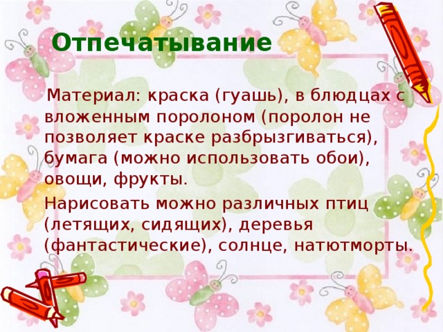 Отпечатывание    Материал: краска (гуашь), в блюдцах с вложенным поролоном (поролон не позволяет краске разбрызгиваться), бумага (можно использовать обои), овощи, фрукты.  Нарисовать можно различных птиц (летящих, сидящих), деревья (фантастические), солнце, натютморты.