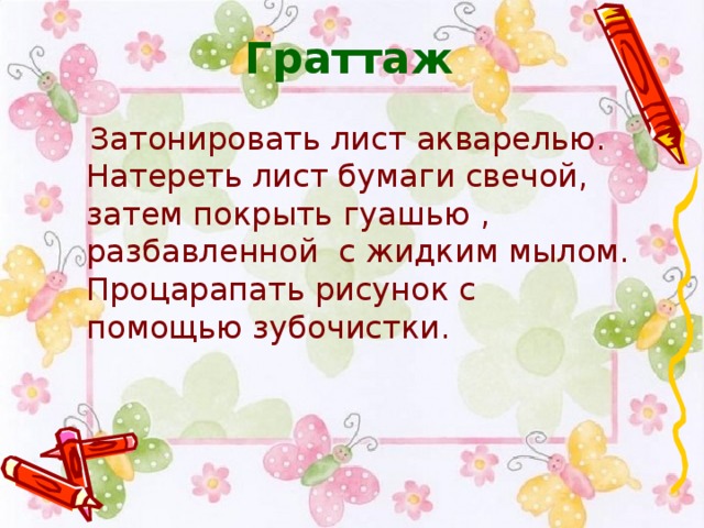 Граттаж  Затонировать лист акварелью. Натереть лист бумаги свечой, затем покрыть гуашью , разбавленной с жидким мылом. Процарапать рисунок с помощью зубочистки.