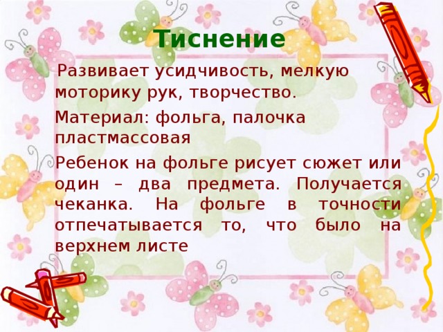 Тиснение    Развивает усидчивость, мелкую моторику рук, творчество.  Материал: фольга, палочка пластмассовая   Ребенок на фольге рисует сюжет или один – два предмета. Получается чеканка. На фольге в точности отпечатывается то, что было на верхнем листе