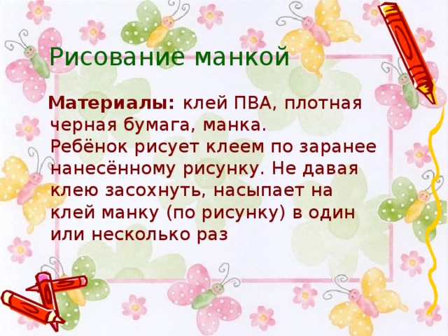 Рисование манкой   Материалы:  клей ПВА, плотная черная бумага, манка.  Ребёнок рисует клеем по заранее нанесённому рисунку. Не давая клею засохнуть, насыпает на клей манку (по рисунку) в один или несколько раз