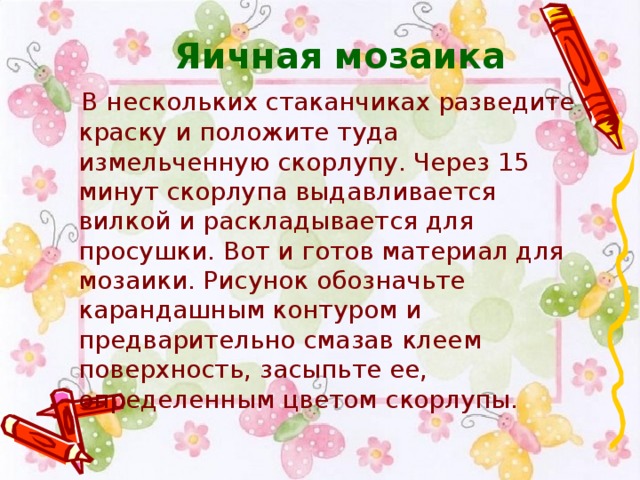 Яичная мозаика  В нескольких стаканчиках разведите краску и положите туда измельченную скорлупу. Через 15 минут скорлупа выдавливается вилкой и раскладывается для просушки. Вот и готов материал для мозаики. Рисунок обозначьте карандашным контуром и предварительно смазав клеем поверхность, засыпьте ее, определенным цветом скорлупы.