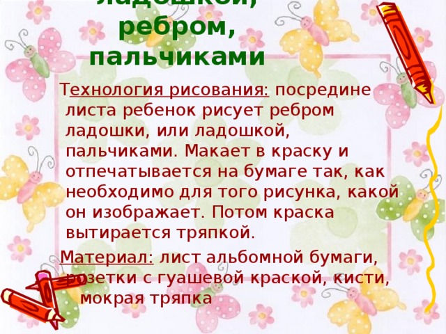 Рисования ладошкой, ребром, пальчиками  Т ехнология рисования:  посредине листа ребенок рисует ребром ладошки, или ладошкой, пальчиками. Макает в краску и отпечатывается на бумаге так, как необходимо для того рисунка, какой он изображает. Потом краска вытирается тряпкой.    Материал:  лист альбомной бумаги, розетки с гуашевой краской, кисти,  мокрая тряпка