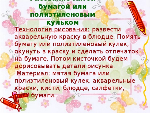 Рисование мятой бумагой или полиэтиленовым кульком     Технология рисования:  развести акварельную краску в блюдце. Помять бумагу или полиэтиленовый кулек, окунуть в краску и сделать отпечаток на бумаге. Потом кисточкой будем дорисовывать детали рисунка.    Материал:  мятая бумага или полиэтиленовый кулек, акварельные краски, кисти, блюдце, салфетки, лист бумаги.