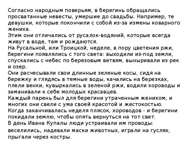 Согласно народным поверьям, в берегинь обращались просватанные невесты, умершие до свадьбы. Например, те девушки, которые покончили с собой из-за измены коварного жениха.  Этим они отличались от русалок-водяний, которые всегда живут в воде, там и рождаются.  На Русальной, или Троицкой, неделе, в пору цветения ржи, берегини появлялись с того света: выходили из-под земли, спускались с небес по березовым ветвям, выныривали из рек и озер.  Они расчесывали свои длинные зеленые косы, сидя на бережку и глядясь в темные воды, качались на березках, плели венки, кувыркались в зеленой ржи, водили хороводы и заманивали к себе молодых красавцев.  Каждый парень был для берегини утраченным женихом, и многих они свели с ума своей красотой и жестокостью.  Когда заканчивалась неделя плясок, хороводов - и берегини покидали землю, чтобы опять вернуться на тот свет.  В день Ивана Купалы люди устраивали им проводы: веселились , надевали маски животных, играли на гуслях, прыгали через костры.