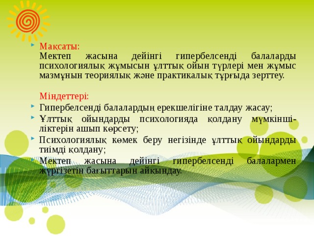 Мақсаты:  Мектеп жасына дейінгі гипербелсенді балаларды психологиялық жұмысын ұлттық ойын түрлері мен жұмыс мазмұнын теориялық және практикалық тұрғыда зерттеу.  Міндеттері: Гипербелсенді балалардың ерекшелігіне талдау жасау; Ұлттық ойындарды психологияда қолдану мүмкінші-ліктерін ашып көрсету; Психологиялық көмек беру негізінде ұлттық ойындарды тиімді қолдану; Мектеп жасына дейінгі гипербелсенді балалармен жүргізетін бағыттарын айқындау.