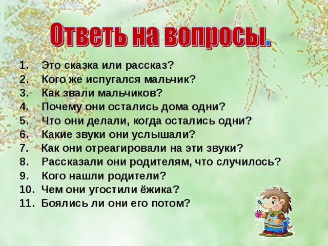 Это сказка или рассказ? Кого же испугался мальчик? Как звали мальчиков? Почему они остались дома одни? Что они делали, когда остались одни? Какие звуки они услышали? 7. Как они отреагировали на эти звуки? Рассказали они родителям, что случилось? Кого нашли родители?