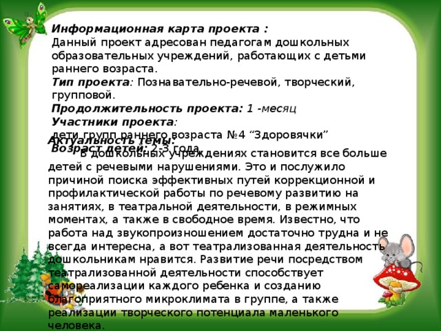 Информационная карта проекта : Данный проект адресован педагогам дошкольных образовательных учреждений, работающих с детьми раннего возраста. Тип проекта :  Познавательно-речевой, творческий, групповой. Продолжительность проекта:  1 -месяц Участники проекта : дети групп раннего возраста №4 “Здоровячки” Возраст детей:  2-3 года.  Актуальность темы:           В дошкольных учреждениях становится все больше детей с речевыми нарушениями. Это и послужило причиной поиска эффективных путей коррекционной и профилактической работы по речевому развитию на занятиях, в театральной деятельности, в режимных моментах, а также в свободное время. Известно, что работа над звукопроизношением достаточно трудна и не всегда интересна, а вот театрализованная деятельность дошкольникам нравится. Развитие речи посредством театрализованной деятельности способствует самореализации каждого ребенка и созданию благоприятного микроклимата в группе, а также реализации творческого потенциала маленького человека.