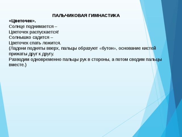 ПАЛЬЧИКОВАЯ ГИМНАСТИКА «Цветочек».  Солнце поднимается –   Цветочек распускается!  Солнышко садится –   Цветочек спать ложится.  (Ладони подняты вверх, пальцы образуют «бутон», основание кистей прижаты друг к другу.   Разводим одновременно пальцы рук в стороны, а потом сводим пальцы вместе.)  