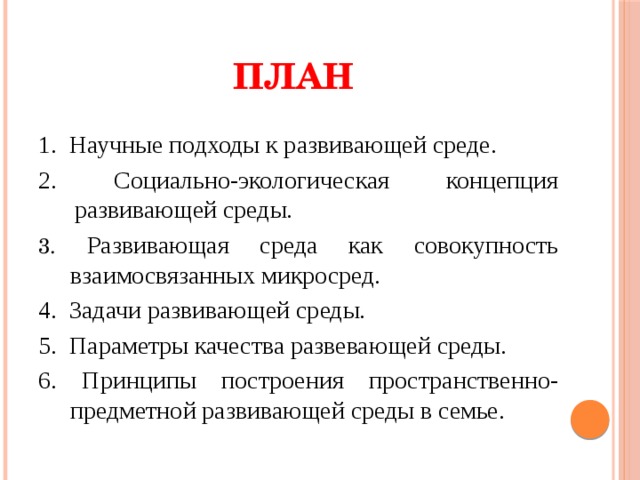 ПЛАН 1. Научные подходы к развивающей среде. 2. Социально-экологическая концепция развивающей среды. 3. Развивающая среда как совокупность взаимосвязанных микросред. 4. Задачи развивающей среды. 5. Параметры качества развевающей среды. 6. Принципы построения пространственно-предметной развивающей среды в семье.