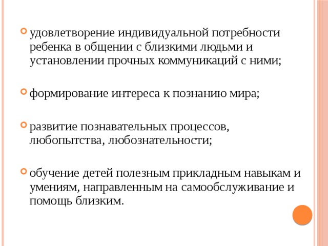 удовлетворение индивидуальной потребности ребенка в общении с близкими людьми и установлении прочных коммуникаций с ними; формирование интереса к познанию мира; развитие познавательных процессов, любопытства, любознательности; обучение детей полезным прикладным навыкам и умениям, направленным на самообслуживание и помощь близким.