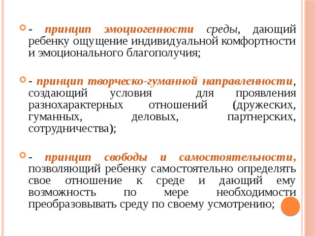 - принцип эмоциогенности  среды , дающий ребенку ощущение индивидуальной комфортности и эмоционального благополучия; - принцип творческо-гуманной направленности , создающий условия для проявления разнохарактерных отношений (дружеских, гуманных, деловых, партнерских, сотрудничества); - принцип свободы и самостоятельности ,  позволяющий ребенку самостоятельно определять свое отношение к среде и дающий ему возможность по мере необходимости преобразовывать среду по своему усмотрению;