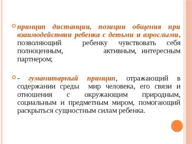 принцип дистанции, позиции общения при взаимодействии ребенка с детьми и взрослыми ,  позволяющий ребенку чувствовать себя полноценным, активным, интересным партнером; - гуманитарный принцип , отражающий в содержании среды мир человека, его связи и отношения с окружающим природным, социальным и предметным миром, помогающий раскрыться сущностным силам ребенка.