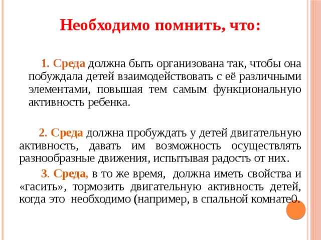 Необходимо помнить, что:   1. Среда  должна быть организована так, чтобы она побуждала детей взаимодействовать с её различными элементами, повышая тем самым функциональную активность ребенка.  2. Среда  должна пробуждать у детей двигательную активность, давать им возможность осуществлять разнообразные движения, испытывая радость от них.  3 . Среда, в то же время, должна иметь свойства и «гасить», тормозить двигательную активность детей, когда это необходимо (например, в спальной комнате0.