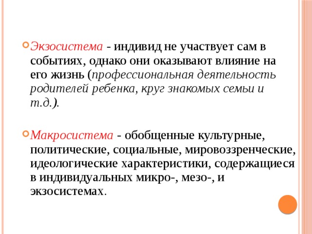 Экзосистема  - индивид не участвует сам в событиях, однако они оказывают влияние на его жизнь ( профессиональная деятельность родителей ребенка, круг знакомых семьи и т.д.).  Макросистема - обобщенные культурные, политические, социальные, мировоззренческие, идеологические характеристики, содержащиеся в индивидуальных микро-, мезо-, и экзосистемах .