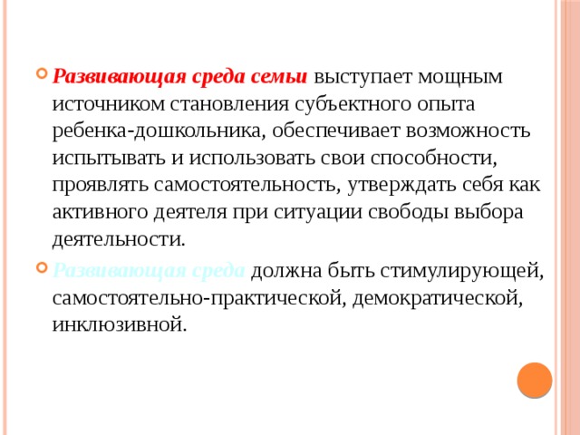 Развивающая среда семьи  выступает мощным источником становления субъектного опыта ребенка-дошкольника, обеспечивает возможность испытывать и использовать свои способности, проявлять самостоятельность, утверждать себя как активного деятеля при ситуации свободы выбора деятельности. Развивающая среда должна быть стимулирующей, самостоятельно-практической, демократической, инклюзивной.