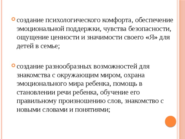 создание психологического комфорта, обеспечение эмоциональной поддержки, чувства безопасности, ощущение ценности и значимости своего «Я» для детей в семье; создание разнообразных возможностей для знакомства с окружающим миром, охрана эмоционального мира ребенка, помощь в становлении речи ребенка, обучение его правильному произношению слов, знакомство с новыми словами и понятиями;