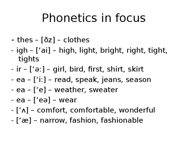 Phonetics in focus - thes – [ðz] – clothes - igh – [‘ai] – high, light, bright, right, tight, tights - ir – [‘ə:] – girl, bird, first, shirt, skirt - ea – [‘i:] – read, speak, jeans, season - ea – [‘e] – weather, sweater - ea – [‘eə] – wear - [‘ʌ] – comfort, comfortable, wonderful - [‘æ] – narrow, fashion, fashionable